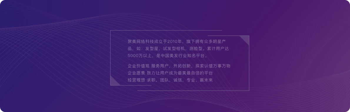 聚美網(wǎng)絡(luò)科技成立于2010年，旗下?lián)碛斜姸嗝餍钱a(chǎn)品，如：發(fā)型屋，試發(fā)型相機(jī)，測(cè)臉型。累計(jì)用戶(hù)達(dá)5000萬(wàn)以上，是中國(guó)美發(fā)行業(yè)知名平臺(tái)。企業(yè)價(jià)值觀(guān) 服務(wù)用戶(hù)，開(kāi)拓創(chuàng)新，探索認(rèn)值萬(wàn)事萬(wàn)物企業(yè)愿景 致力讓用戶(hù)成為最美最自信的平臺(tái)經(jīng)營(yíng)理想 求職，團(tuán)隊(duì)，誠(chéng)信，專(zhuān)業(yè)，贏(yíng)未來(lái)。
